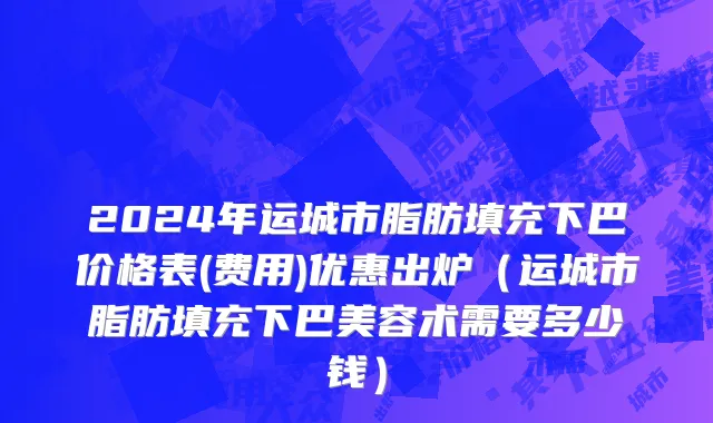 2024年运城市脂肪填充下巴价格表(费用)优惠出炉（运城市脂肪填充下巴美容术需要多少钱）