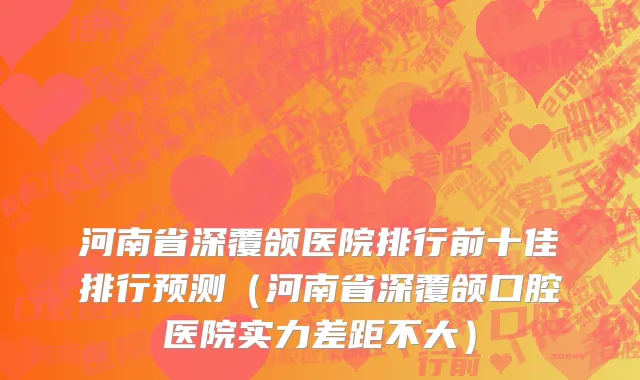 河南省深覆颌医院排行前十佳排行预测（河南省深覆颌口腔医院实力差距不大）