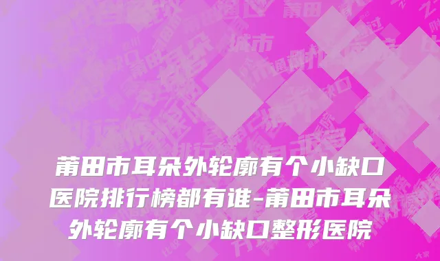 莆田市耳朵外轮廓有个小缺口医院排行榜都有谁-莆田市耳朵外轮廓有个小缺口整形医院