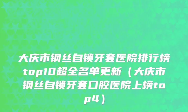 大庆市钢丝自锁牙套医院排行榜top10超全名单更新（大庆市钢丝自锁牙套口腔医院上榜top4）