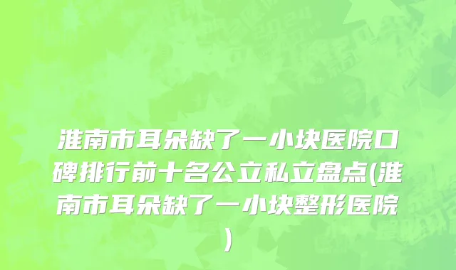 淮南市耳朵缺了一小块医院口碑排行前十名公立私立盘点(淮南市耳朵缺了一小块整形医院)