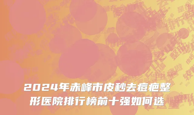 2024年赤峰市皮秒去痘疤整形医院排行榜前十强如何选