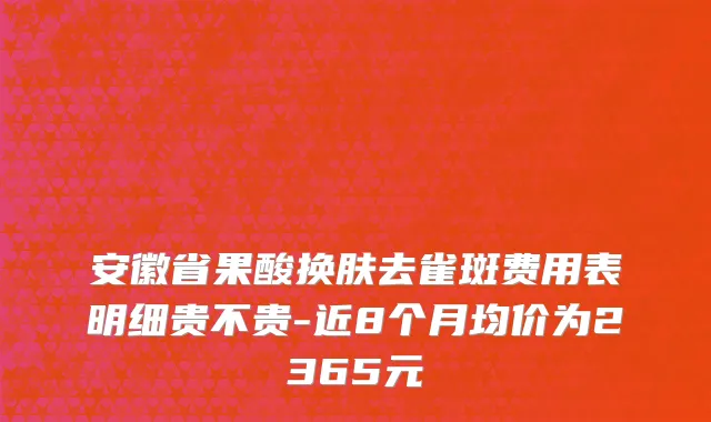 安徽省果酸换肤去雀斑费用表明细贵不贵-近8个月均价为2365元