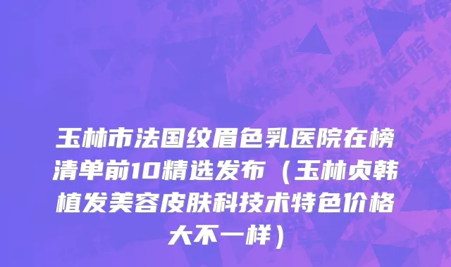 玉林市法国纹眉色乳医院在榜清单前10精选发布（玉林贞韩植发美容皮肤科技术特色价格大不一样）