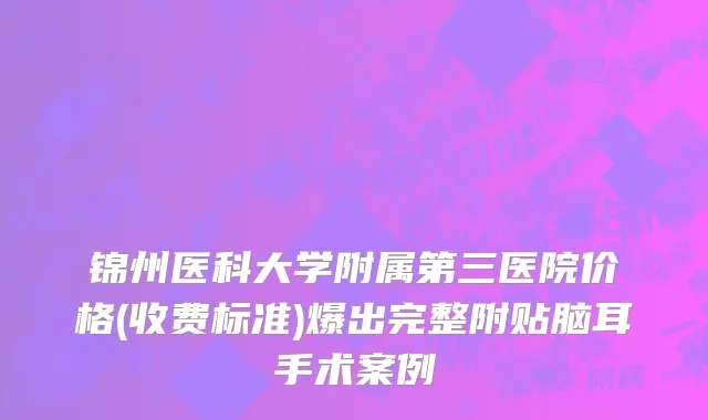 锦州医科大学附属第三医院价格(收费标准)爆出完整附贴脑耳手术案例