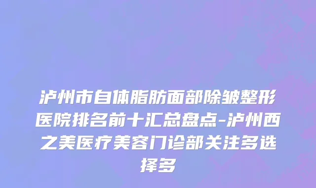 泸州市自体脂肪面部除皱整形医院排名前十汇总盘点-泸州西之美医疗美容门诊部关注多选择多
