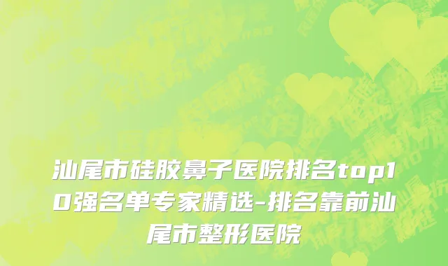 汕尾市硅胶鼻子医院排名top10强名单专家精选-排名靠前汕尾市整形医院
