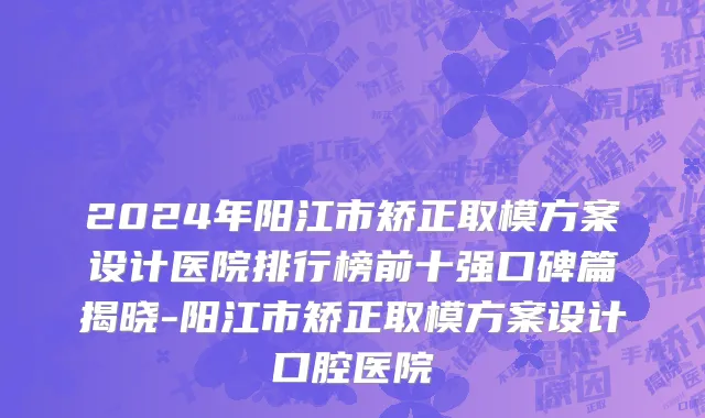 2024年阳江市矫正取模方案设计医院排行榜前十强口碑篇揭晓-阳江市矫正取模方案设计口腔医院