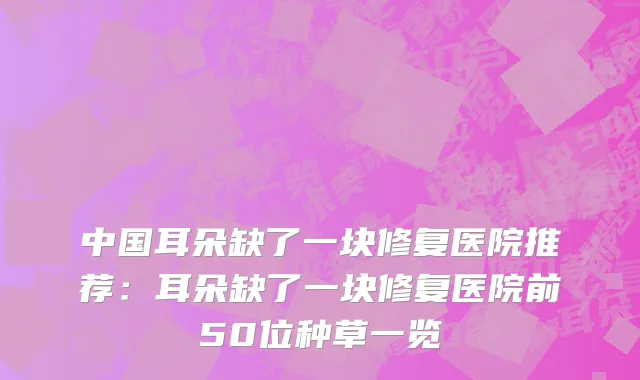 中国耳朵缺了一块修复医院推荐：耳朵缺了一块修复医院前50位种草一览