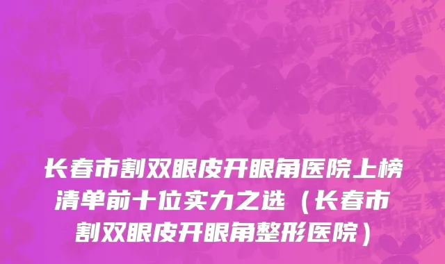 长春市割双眼皮开眼角医院上榜清单前十位实力之选（长春市割双眼皮开眼角整形医院）