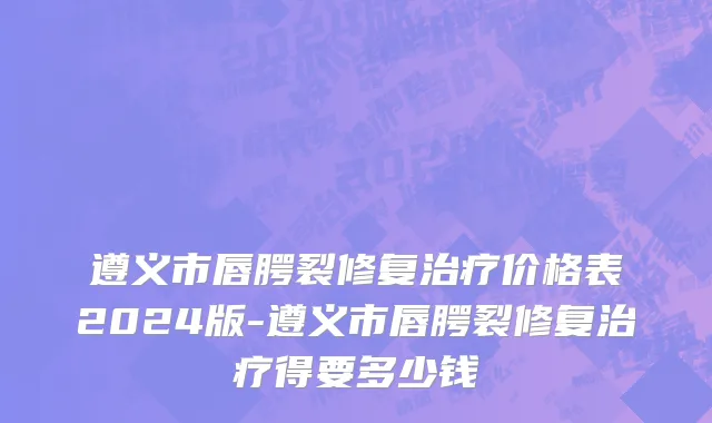 遵义市唇腭裂修复治疗价格表2024版-遵义市唇腭裂修复治疗得要多少钱