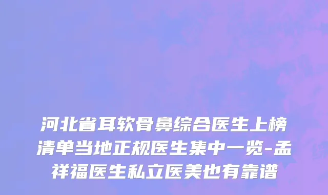河北省耳软骨鼻综合医生上榜清单当地正规医生集中一览-孟祥福医生私立医美也有靠谱