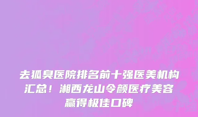 去狐臭医院排名前十强医美机构汇总！湘西龙山令颜医疗美容赢得极佳口碑