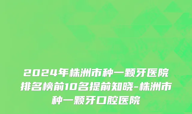 2024年株洲市种一颗牙医院排名榜前10名提前知晓-株洲市种一颗牙口腔医院