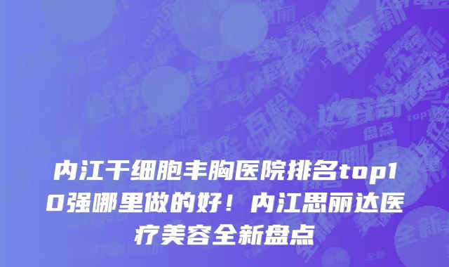 内江干细胞丰胸医院排名top10强哪里做的好！内江思丽达医疗美容全新盘点