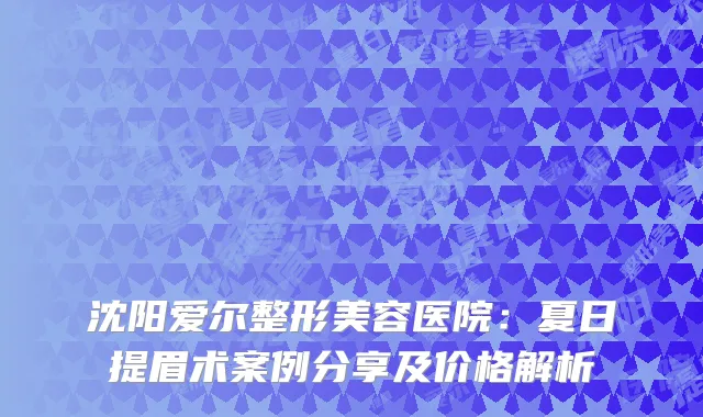 沈阳爱尔整形美容医院：夏日提眉术案例分享及价格解析