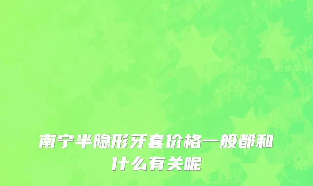 南宁半隐形牙套价格一般都和什么有关呢