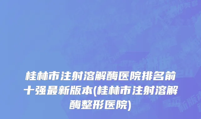 桂林市注射溶解酶医院排名前十强最新版本(桂林市注射溶解酶整形医院)