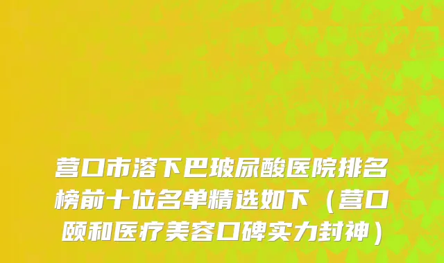 营口市溶下巴玻尿酸医院排名榜前十位名单精选如下（营口颐和医疗美容口碑实力封神）