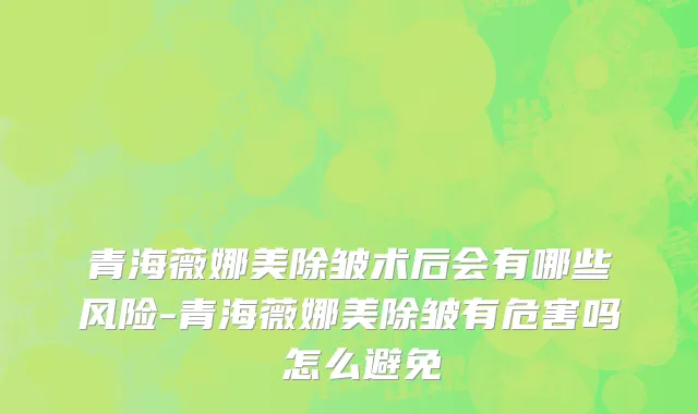 青海薇娜美除皱术后会有哪些风险-青海薇娜美除皱有危害吗 怎么避免