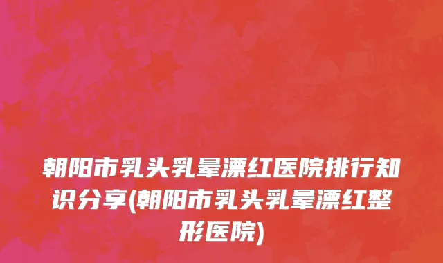 朝阳市乳头乳晕漂红医院排行知识分享(朝阳市乳头乳晕漂红整形医院)