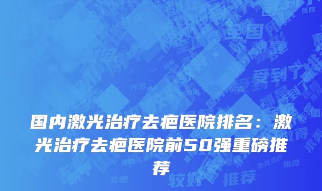 国内激光治疗去疤医院排名：激光治疗去疤医院前50强重磅推荐