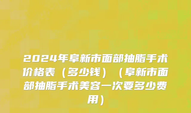 2024年阜新市面部抽脂手术价格表（多少钱）（阜新市面部抽脂手术美容一次要多少费用）