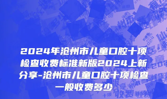 2024年沧州市儿童口腔十项检查收费标准新版2024上新分享-沧州市儿童口腔十项检查一般收费多少