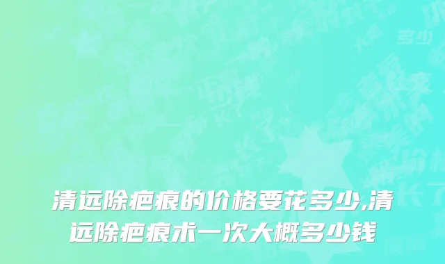 清远除疤痕的价格要花多少,清远除疤痕术一次大概多少钱