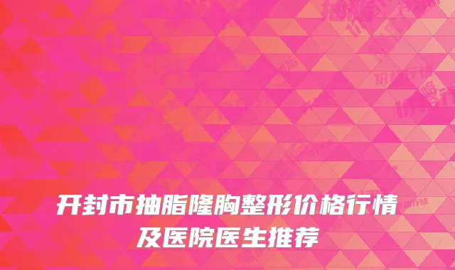 开封市抽脂隆胸整形价格行情及医院医生推荐