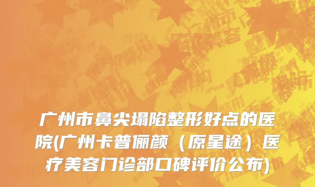广州市鼻尖塌陷整形好点的医院(广州卡普俪颜（原星途）医疗美容门诊部口碑评价公布)
