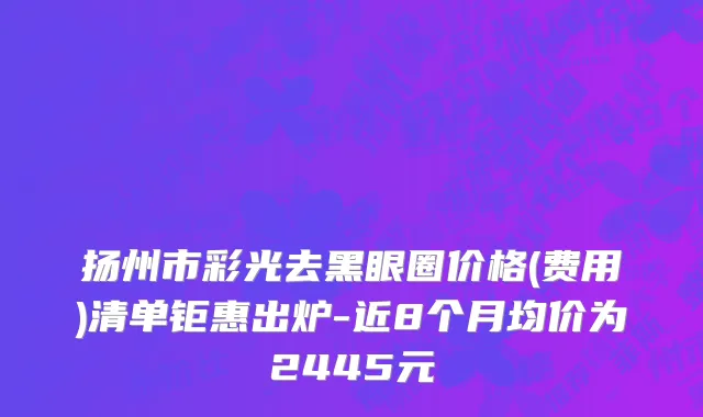 扬州市彩光去黑眼圈价格(费用)清单钜惠出炉-近8个月均价为2445元