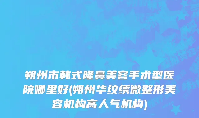 朔州市韩式隆鼻美容手术型医院哪里好(朔州华纹绣微整形美容机构高人气机构)