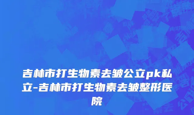 吉林市打生物素去皱公立pk私立-吉林市打生物素去皱整形医院