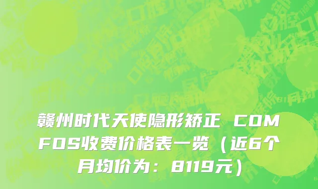 赣州时代天使隐形矫正 COMFOS收费价格表一览（近6个月均价为：8119元）