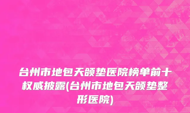 台州市地包天颌垫医院榜单前十权威披露(台州市地包天颌垫整形医院)