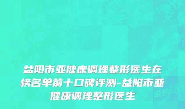 益阳市亚健康调理整形医生在榜名单前十口碑评测-益阳市亚健康调理整形医生
