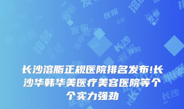 长沙溶脂正规医院排名发布!长沙华韩华美医疗美容医院等个个实力强劲