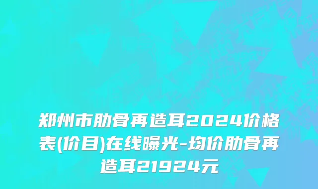 郑州市肋骨再造耳2024价格表(价目)在线曝光-均价肋骨再造耳21924元