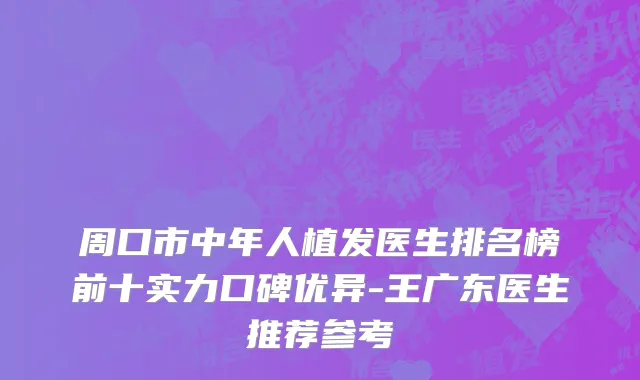 周口市中年人植发医生排名榜前十实力口碑优异-王广东医生推荐参考