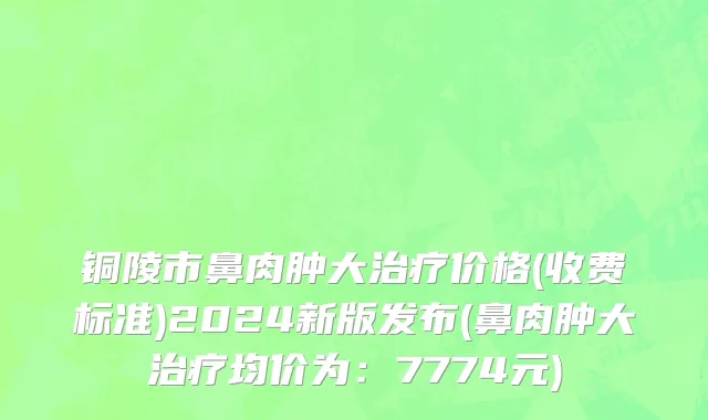 铜陵市鼻肉肿大治疗价格(收费标准)2024新版发布(鼻肉肿大治疗均价为：7774元)