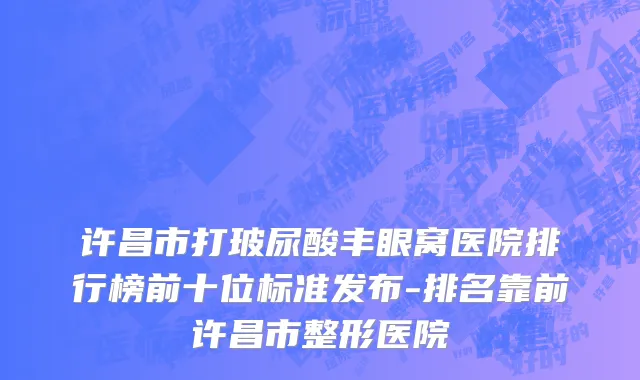 许昌市打玻尿酸丰眼窝医院排行榜前十位标准发布-排名靠前许昌市整形医院