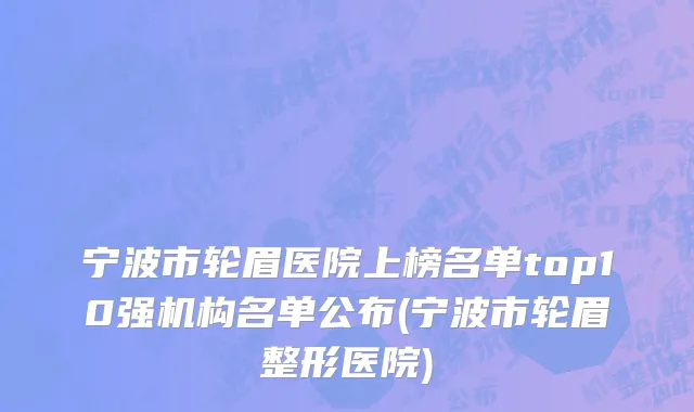 宁波市轮眉医院上榜名单top10强机构名单公布(宁波市轮眉整形医院)