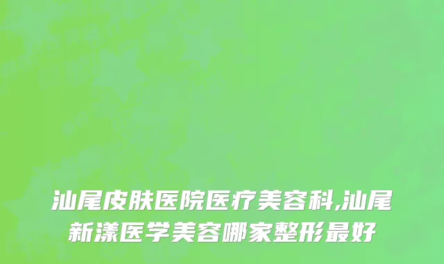 汕尾皮肤医院医疗美容科,汕尾新漾医学美容哪家整形最好