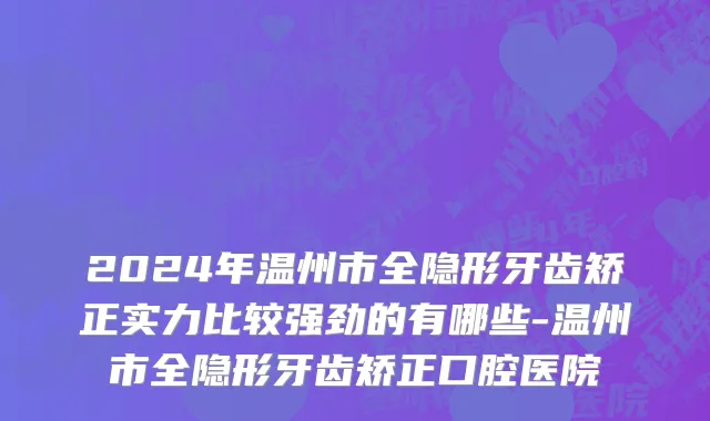 2024年温州市全隐形牙齿矫正实力比较强劲的有哪些-温州市全隐形牙齿矫正口腔医院