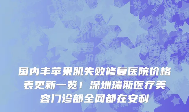 国内丰苹果肌失败修复医院价格表更新一览!深圳瑞斯医疗美容门诊部全网都在安利
