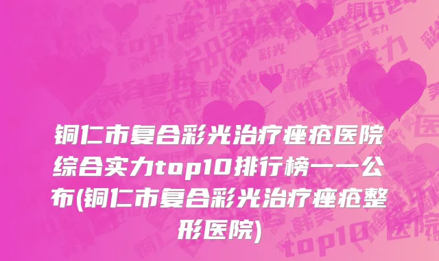 铜仁市复合彩光治疗痤疮医院综合实力top10排行榜一一公布(铜仁市复合彩光治疗痤疮整形医院)
