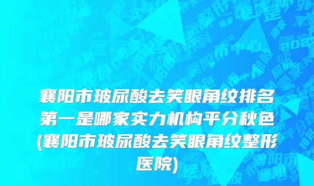 襄阳市玻尿酸去笑眼角纹排名第一是哪家实力机构平分秋色(襄阳市玻尿酸去笑眼角纹整形医院)