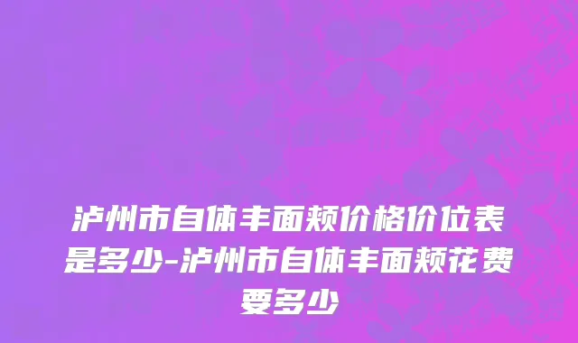 泸州市自体丰面颊价格价位表是多少-泸州市自体丰面颊花费要多少