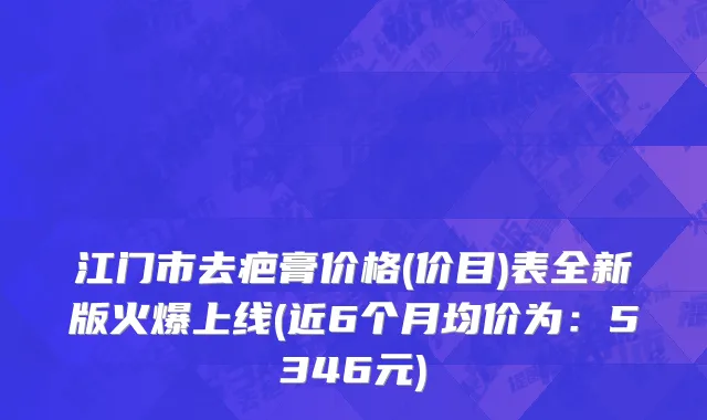 江门市去疤膏价格(价目)表全新版火爆上线(近6个月均价为：5346元)